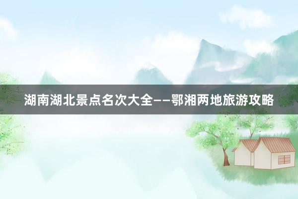 湖南湖北景点名次大全——鄂湘两地旅游攻略